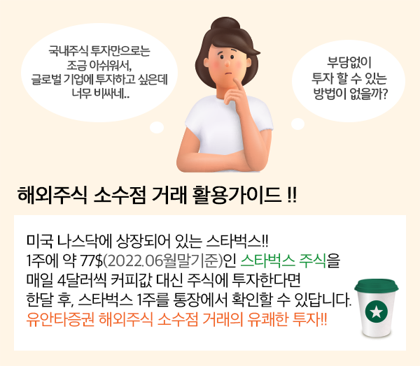 국내주식 투자만으로는 조금 아쉬워서, 글로벌 기업에 투자하고 싶은데 너무 비싸네.. 부담없이 투자할 수 있는 방법이 없을까? 해외주식 소수점 거래 활용가이드!! 미국 나스닥에 상장되어 있는 스타벅스!! 1주에 약 77$(2022.06월말기준)인 스타벅스 주식을 매일 4달러씩 커피값 대신 주식에 투자한다면 한달 후, 스타벅스 1주를 통장에서 확인할 수 있답니다. 유안타증권 해외주식 소수점 거래의 유쾌한 투자!!